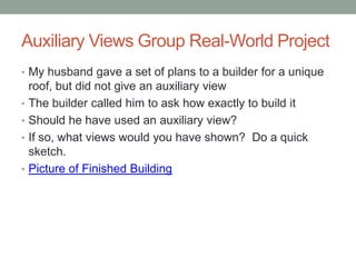 Auxiliary Views Group Real-World Project
• My husband gave a set of plans to a builder for a unique
    roof, but did not give an auxiliary view
•   The builder called him to ask how exactly to build it
•   Should he have used an auxiliary view?
•   If so, what views would you have shown? Do a quick
    sketch.
•   Picture of Finished Building
 