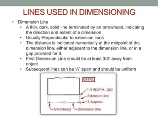 LINES USED IN DIMENSIONING
• Dimension Line
   • A thin, dark, solid line terminated by an arrowhead, indicating
     the direction and extent of a dimension
   • Usually Perpendicular to extension lines
   • The distance is indicated numerically at the midpoint of the
     dimension line, either adjacent to the dimension line, or in a
     gap provided for it.
   • First Dimension Line should be at least 3/8” away from
     object
   • Subsequent lines can be ¼” apart and should be uniform
 