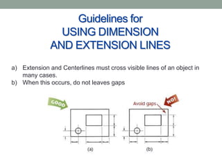 Guidelines for
                USING DIMENSION
              AND EXTENSION LINES
a) Extension and Centerlines must cross visible lines of an object in
   many cases.
b) When this occurs, do not leaves gaps
 