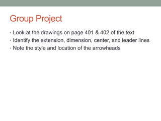 Group Project
• Look at the drawings on page 401 & 402 of the text
• Identify the extension, dimension, center, and leader lines
• Note the style and location of the arrowheads
 