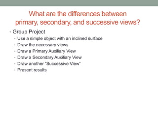 What are the differences between
  primary, secondary, and successive views?
• Group Project
  • Use a simple object with an inclined surface
  • Draw the necessary views
  • Draw a Primary Auxiliary View
  • Draw a Secondary Auxiliary View
  • Draw another “Successive View”
  • Present results
 