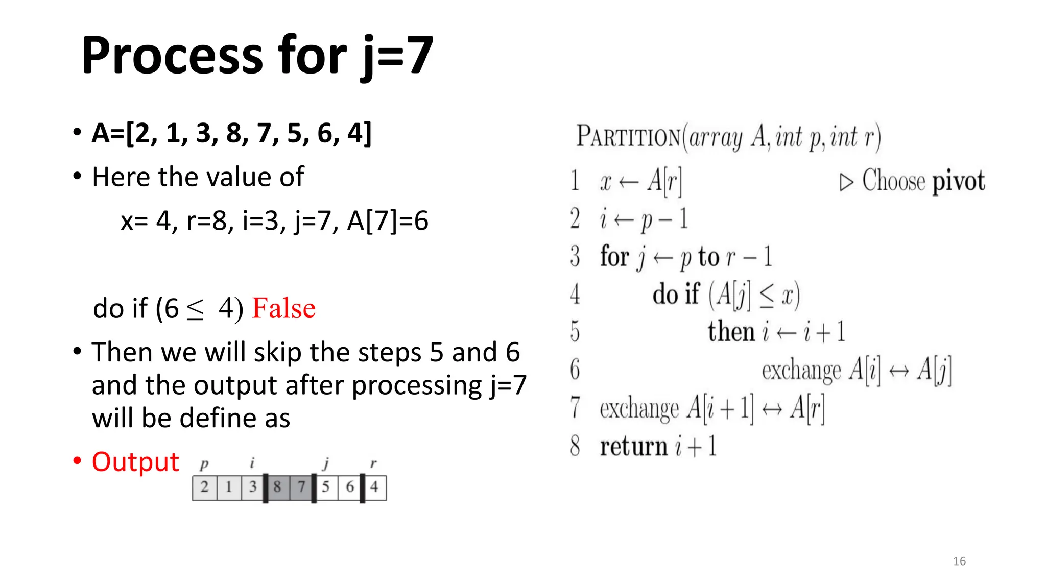 16
• A=[2, 1, 3, 8, 7, 5, 6, 4]
• Here the value of
x= 4, r=8, i=3, j=7, A[7]=6
do if (6 ≤ 4) False
• Then we will skip the steps 5 and 6
and the output after processing j=7
will be define as
• Output :
Process for j=7
 
