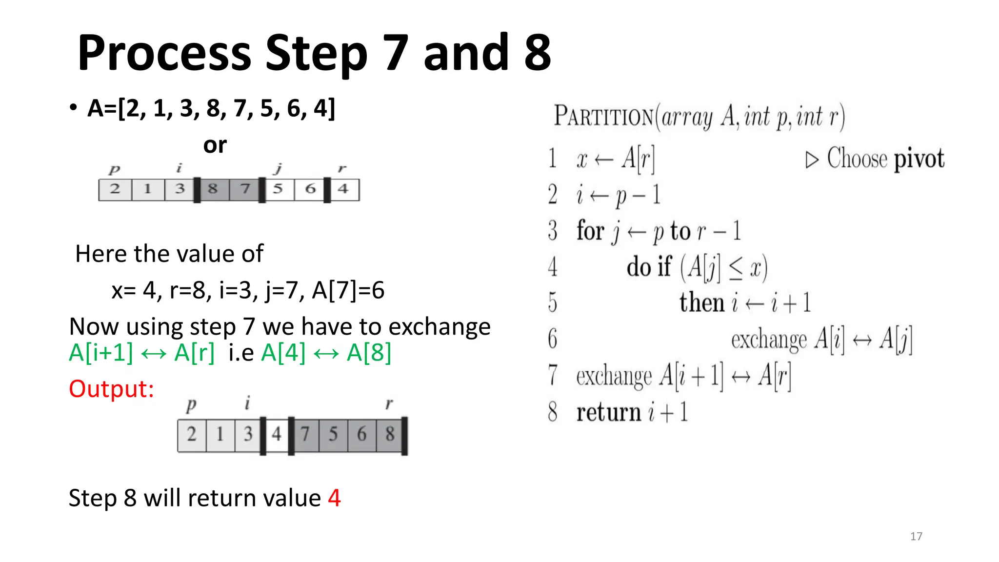 17
• A=[2, 1, 3, 8, 7, 5, 6, 4]
or
Here the value of
x= 4, r=8, i=3, j=7, A[7]=6
Now using step 7 we have to exchange
A[i+1] ↔ A[r] i.e A[4] ↔ A[8]
Output:
Step 8 will return value 4
Process Step 7 and 8
 