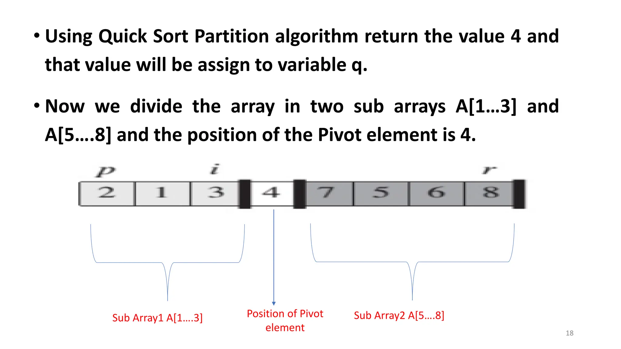 • Using Quick Sort Partition algorithm return the value 4 and
that value will be assign to variable q.
• Now we divide the array in two sub arrays A[1…3] and
A[5….8] and the position of the Pivot element is 4.
18
Sub Array2 A[5….8]
Sub Array1 A[1….3] Position of Pivot
element
 