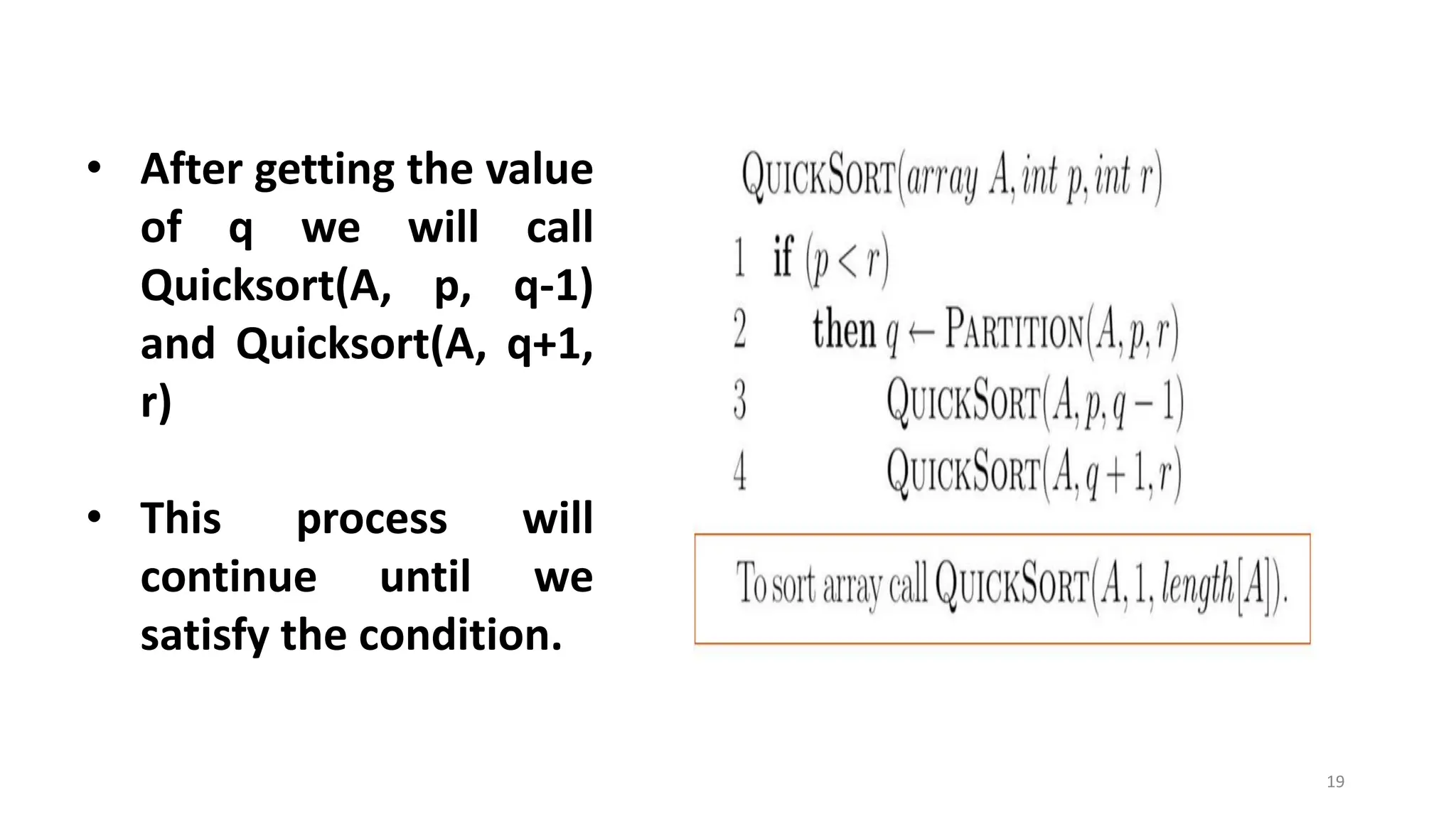 19
• After getting the value
of q we will call
Quicksort(A, p, q-1)
and Quicksort(A, q+1,
r)
• This process will
continue until we
satisfy the condition.
 