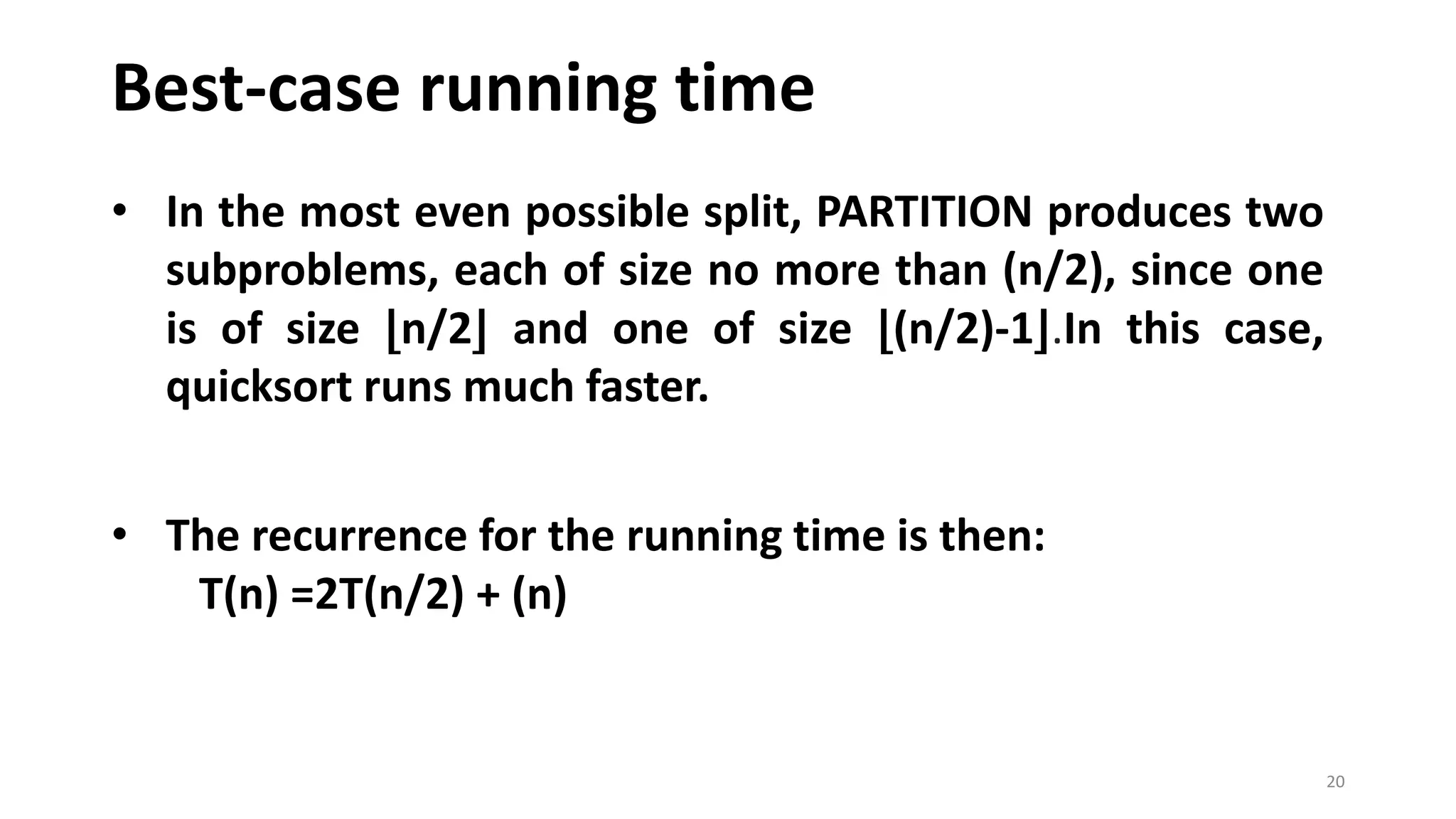 Best-case running time
20
• In the most even possible split, PARTITION produces two
subproblems, each of size no more than (n/2), since one
is of size ⌊n/2⌋ and one of size ⌊(n/2)-1⌋.In this case,
quicksort runs much faster.
• The recurrence for the running time is then:
T(n) =2T(n/2) + (n)
 