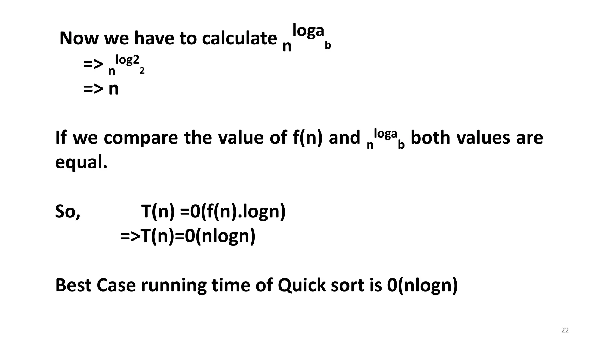 22
Now we have to calculate n
loga
b
=> n
log2
2
=> n
If we compare the value of f(n) and n
loga
b both values are
equal.
So, T(n) =0(f(n).logn)
=>T(n)=0(nlogn)
Best Case running time of Quick sort is 0(nlogn)
 