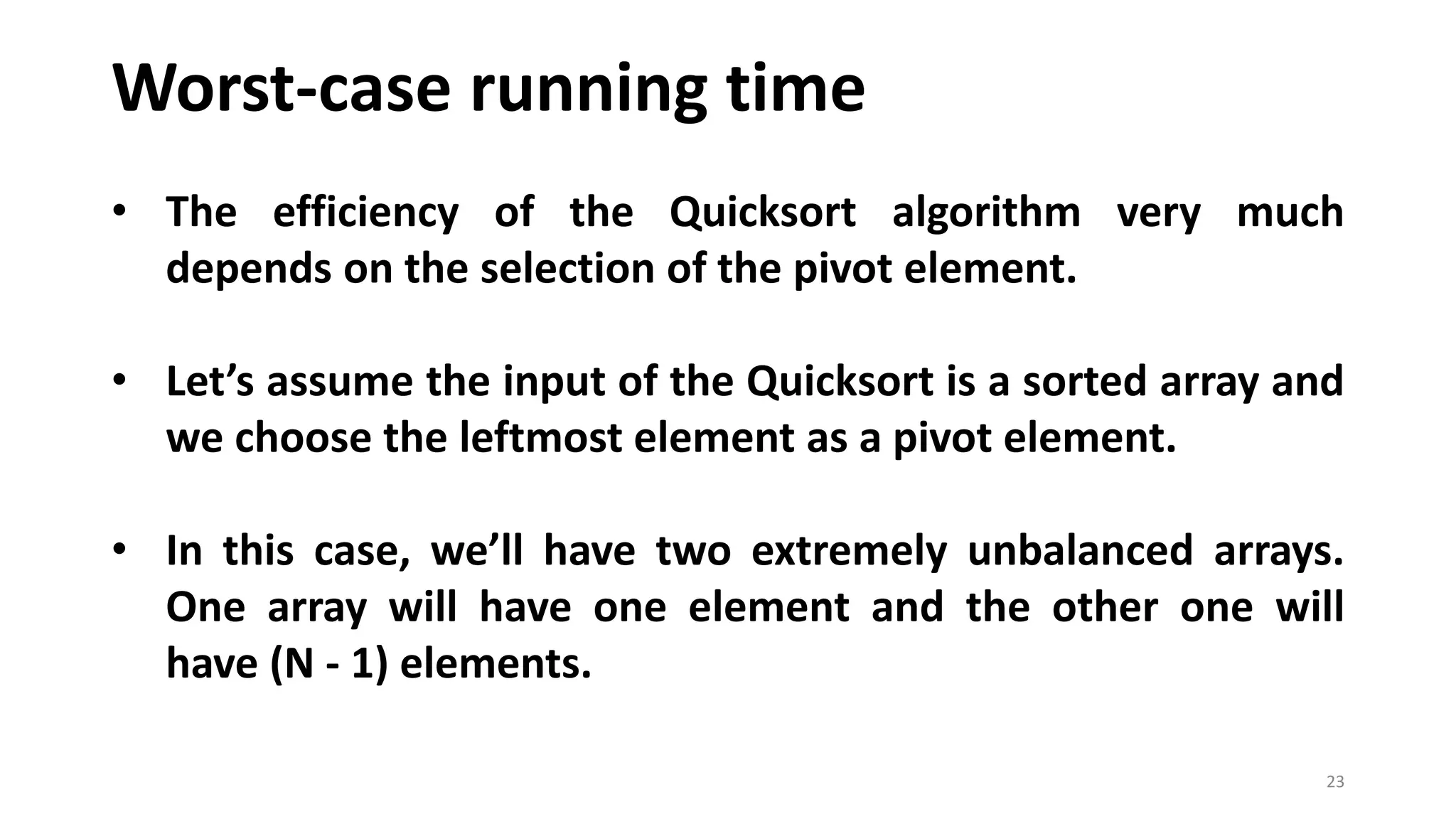Worst-case running time
23
• The efficiency of the Quicksort algorithm very much
depends on the selection of the pivot element.
• Let’s assume the input of the Quicksort is a sorted array and
we choose the leftmost element as a pivot element.
• In this case, we’ll have two extremely unbalanced arrays.
One array will have one element and the other one will
have (N - 1) elements.
 