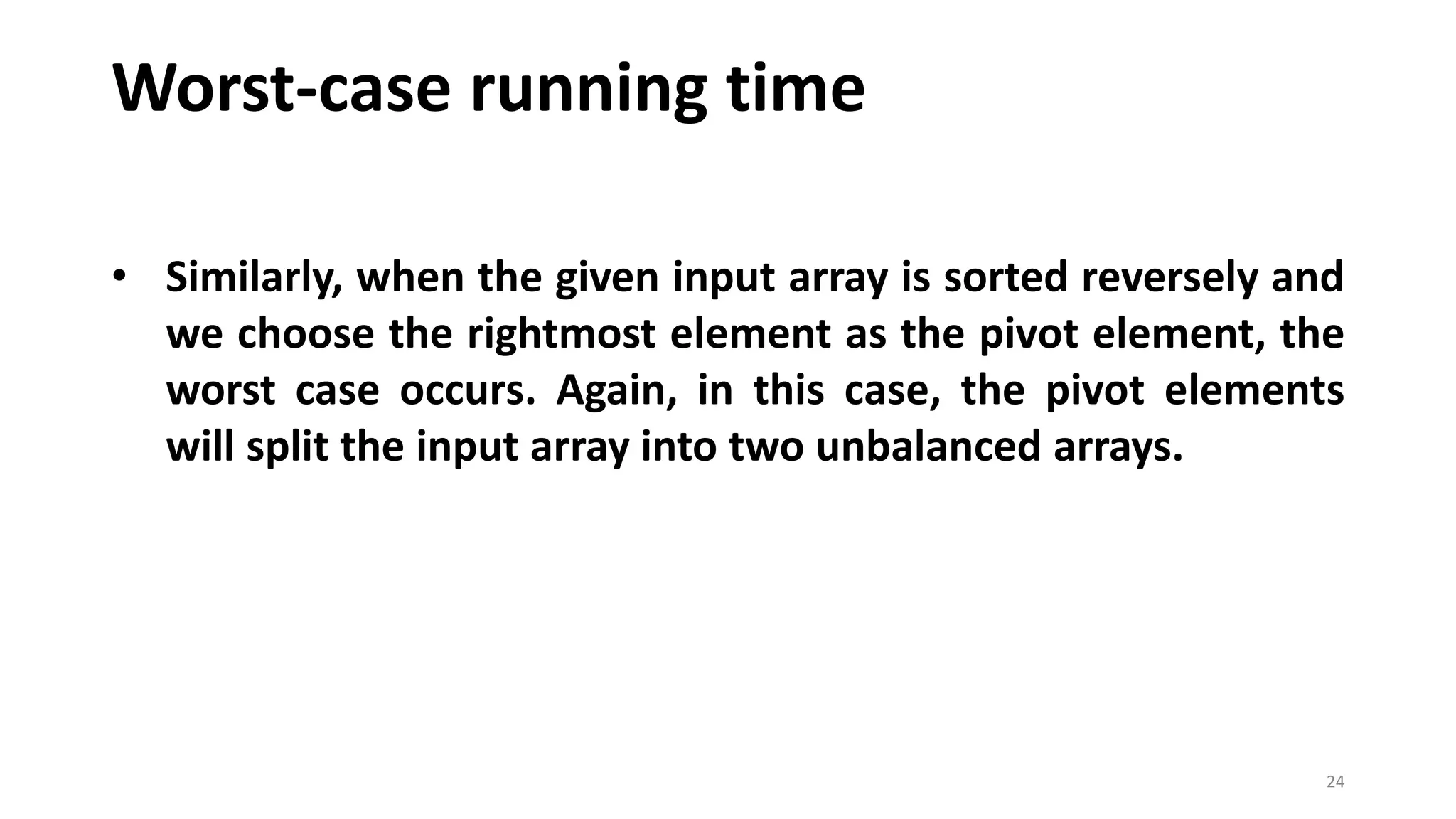Worst-case running time
24
• Similarly, when the given input array is sorted reversely and
we choose the rightmost element as the pivot element, the
worst case occurs. Again, in this case, the pivot elements
will split the input array into two unbalanced arrays.
 