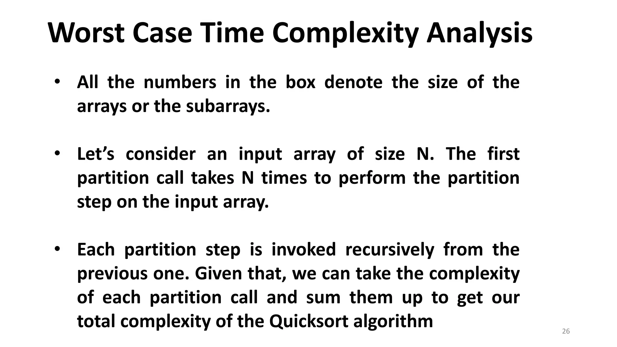 Worst Case Time Complexity Analysis
26
• All the numbers in the box denote the size of the
arrays or the subarrays.
• Let’s consider an input array of size N. The first
partition call takes N times to perform the partition
step on the input array.
• Each partition step is invoked recursively from the
previous one. Given that, we can take the complexity
of each partition call and sum them up to get our
total complexity of the Quicksort algorithm
 