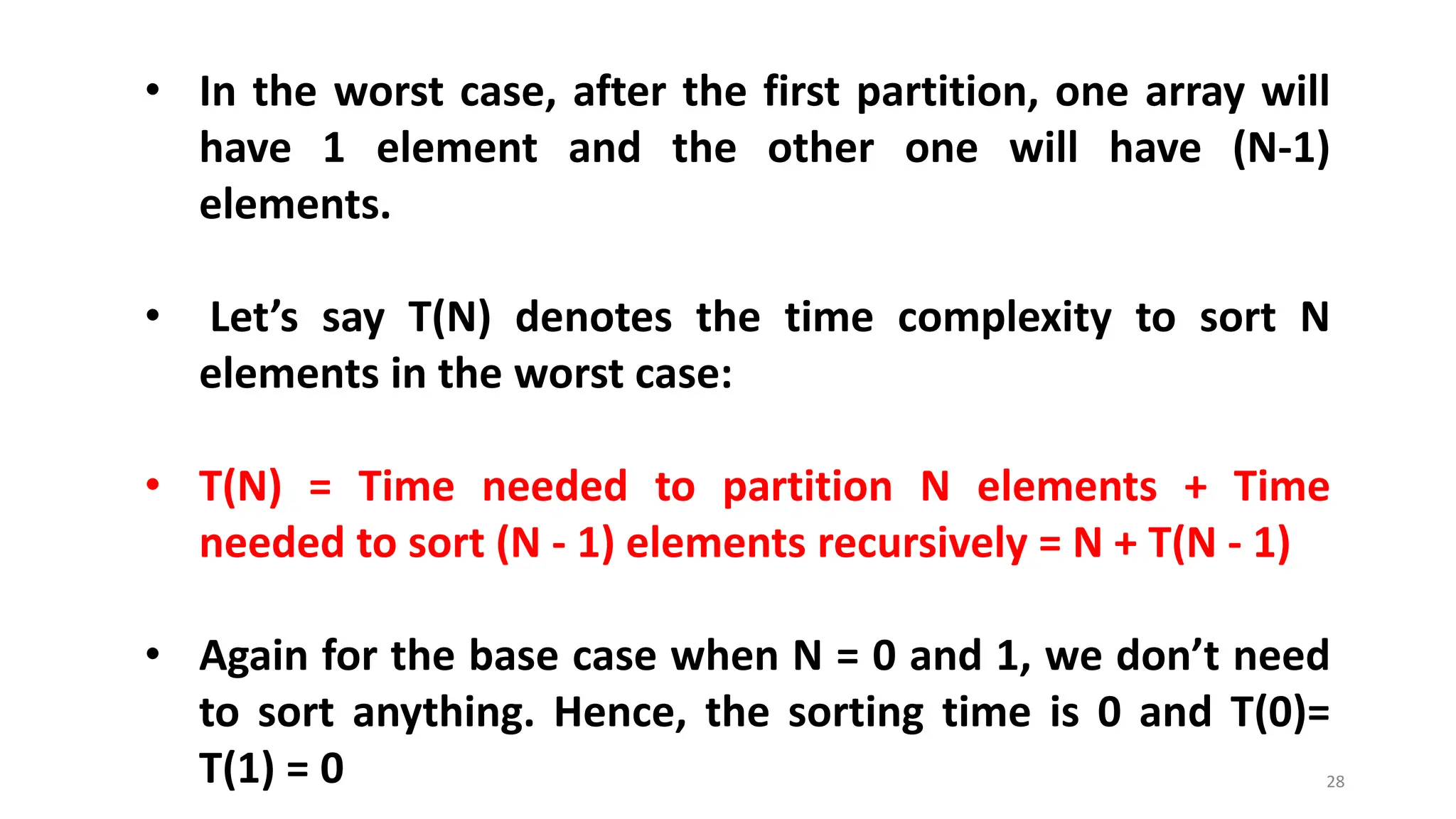 28
• In the worst case, after the first partition, one array will
have 1 element and the other one will have (N-1)
elements.
• Let’s say T(N) denotes the time complexity to sort N
elements in the worst case:
• T(N) = Time needed to partition N elements + Time
needed to sort (N - 1) elements recursively = N + T(N - 1)
• Again for the base case when N = 0 and 1, we don’t need
to sort anything. Hence, the sorting time is 0 and T(0)=
T(1) = 0
 
