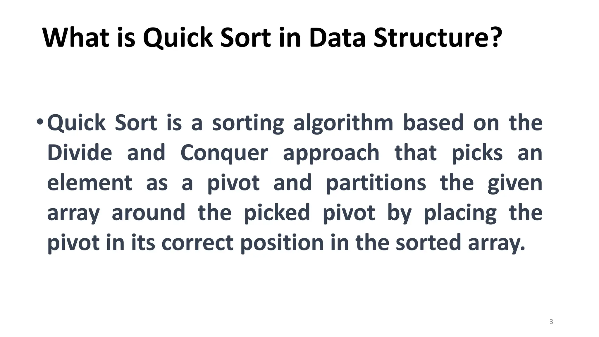 What is Quick Sort in Data Structure?
•Quick Sort is a sorting algorithm based on the
Divide and Conquer approach that picks an
element as a pivot and partitions the given
array around the picked pivot by placing the
pivot in its correct position in the sorted array.
3
 