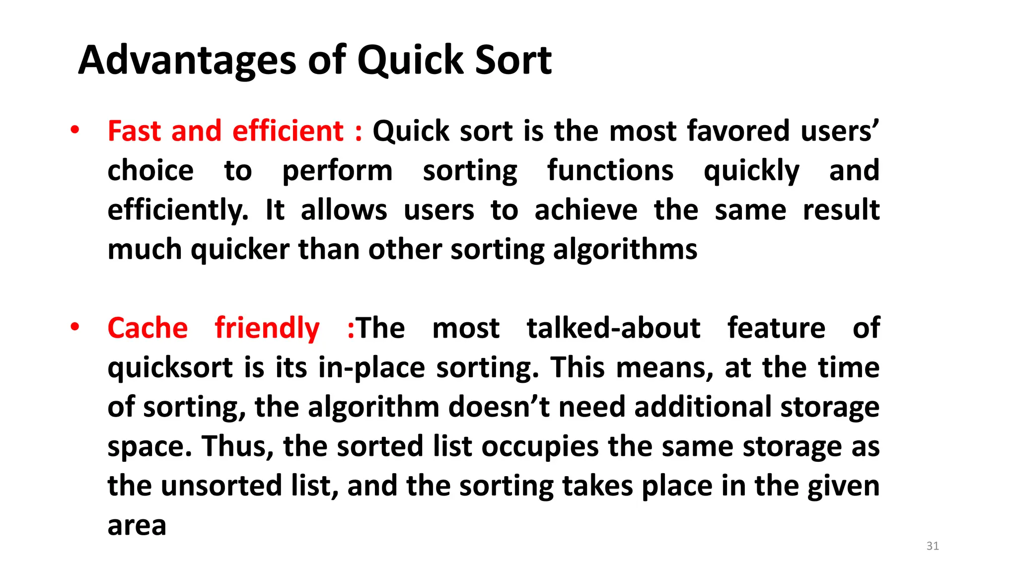 Advantages of Quick Sort
31
• Fast and efficient : Quick sort is the most favored users’
choice to perform sorting functions quickly and
efficiently. It allows users to achieve the same result
much quicker than other sorting algorithms
• Cache friendly :The most talked-about feature of
quicksort is its in-place sorting. This means, at the time
of sorting, the algorithm doesn’t need additional storage
space. Thus, the sorted list occupies the same storage as
the unsorted list, and the sorting takes place in the given
area
 