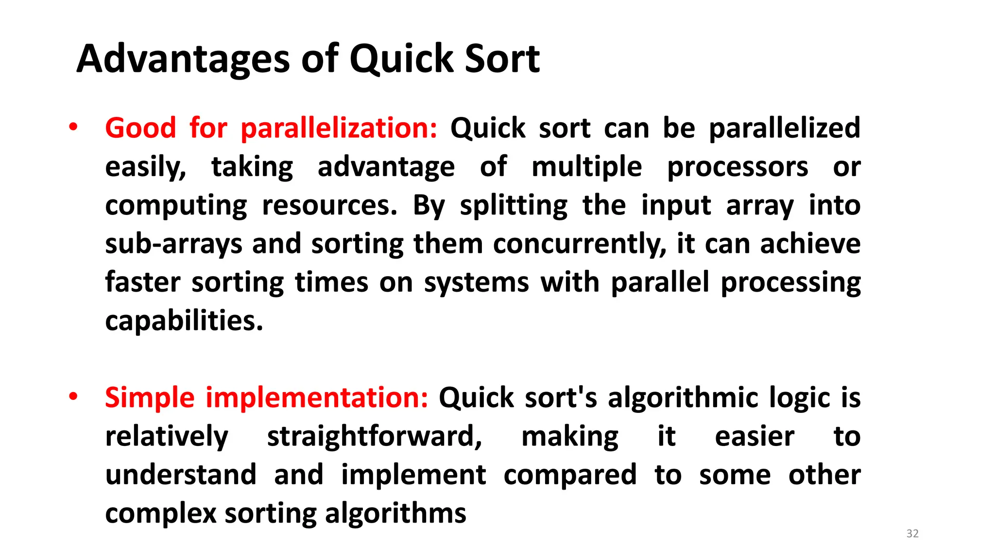 Advantages of Quick Sort
32
• Good for parallelization: Quick sort can be parallelized
easily, taking advantage of multiple processors or
computing resources. By splitting the input array into
sub-arrays and sorting them concurrently, it can achieve
faster sorting times on systems with parallel processing
capabilities.
• Simple implementation: Quick sort's algorithmic logic is
relatively straightforward, making it easier to
understand and implement compared to some other
complex sorting algorithms
 