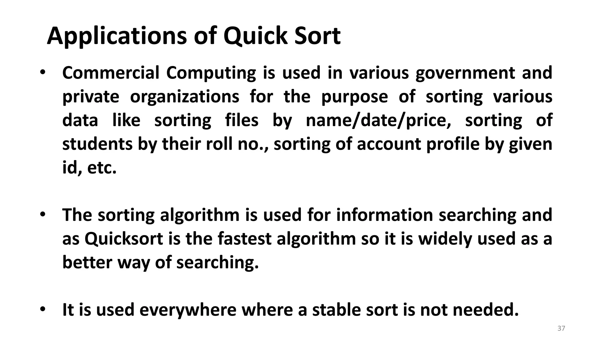 Applications of Quick Sort
37
• Commercial Computing is used in various government and
private organizations for the purpose of sorting various
data like sorting files by name/date/price, sorting of
students by their roll no., sorting of account profile by given
id, etc.
• The sorting algorithm is used for information searching and
as Quicksort is the fastest algorithm so it is widely used as a
better way of searching.
• It is used everywhere where a stable sort is not needed.
 