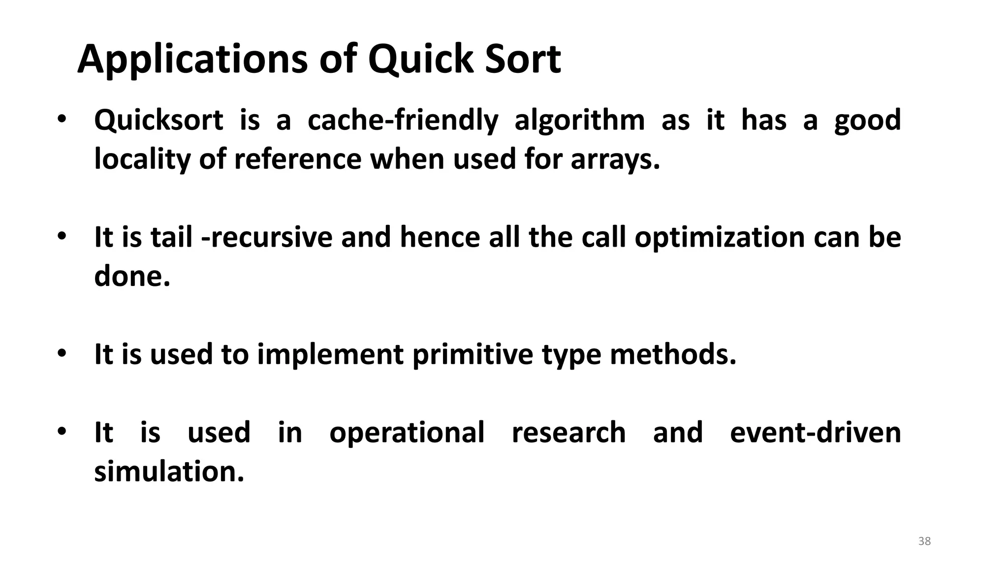 Applications of Quick Sort
38
• Quicksort is a cache-friendly algorithm as it has a good
locality of reference when used for arrays.
• It is tail -recursive and hence all the call optimization can be
done.
• It is used to implement primitive type methods.
• It is used in operational research and event-driven
simulation.
 