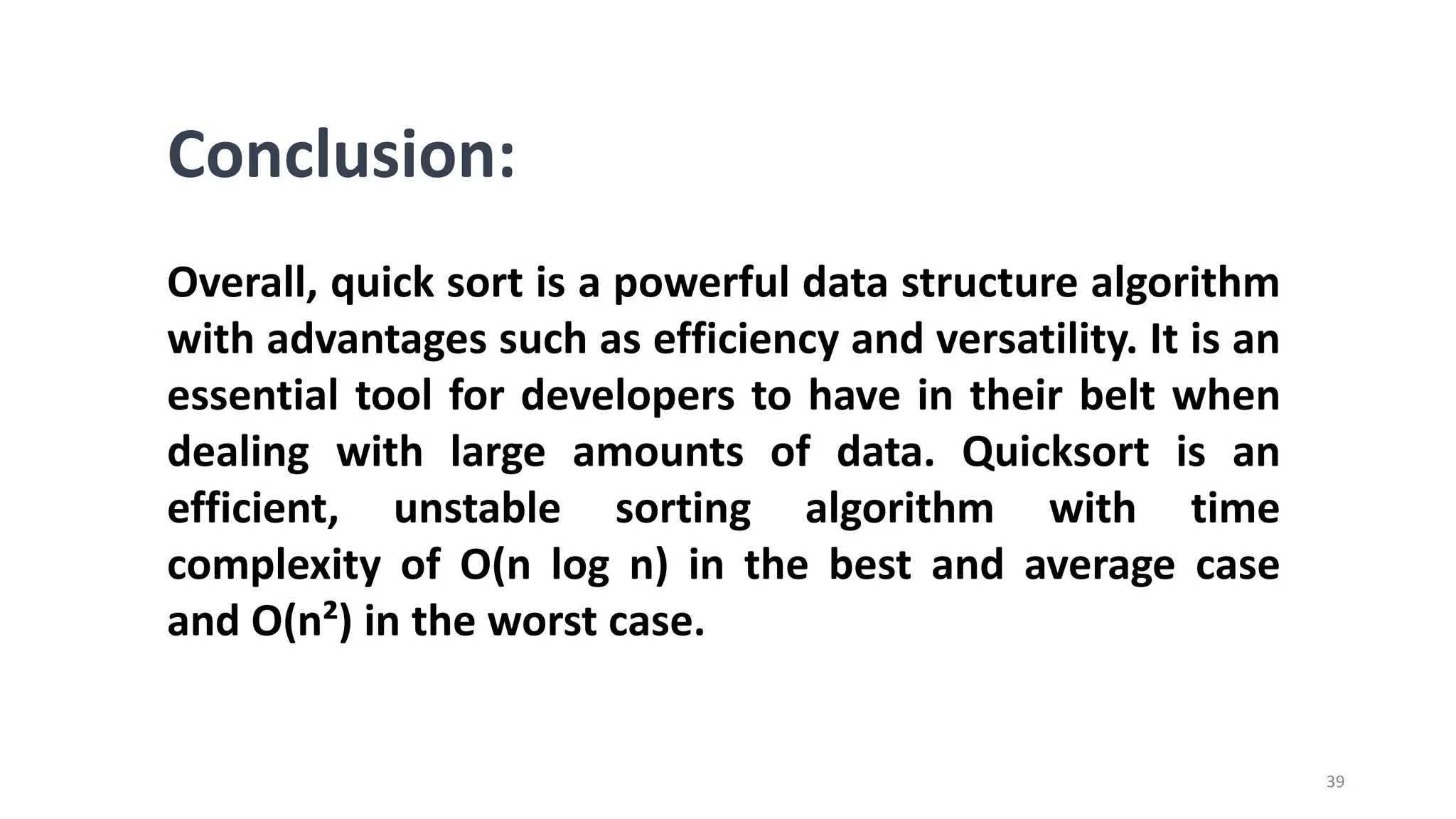 39
Conclusion:
Overall, quick sort is a powerful data structure algorithm
with advantages such as efficiency and versatility. It is an
essential tool for developers to have in their belt when
dealing with large amounts of data. Quicksort is an
efficient, unstable sorting algorithm with time
complexity of O(n log n) in the best and average case
and O(n²) in the worst case.
 