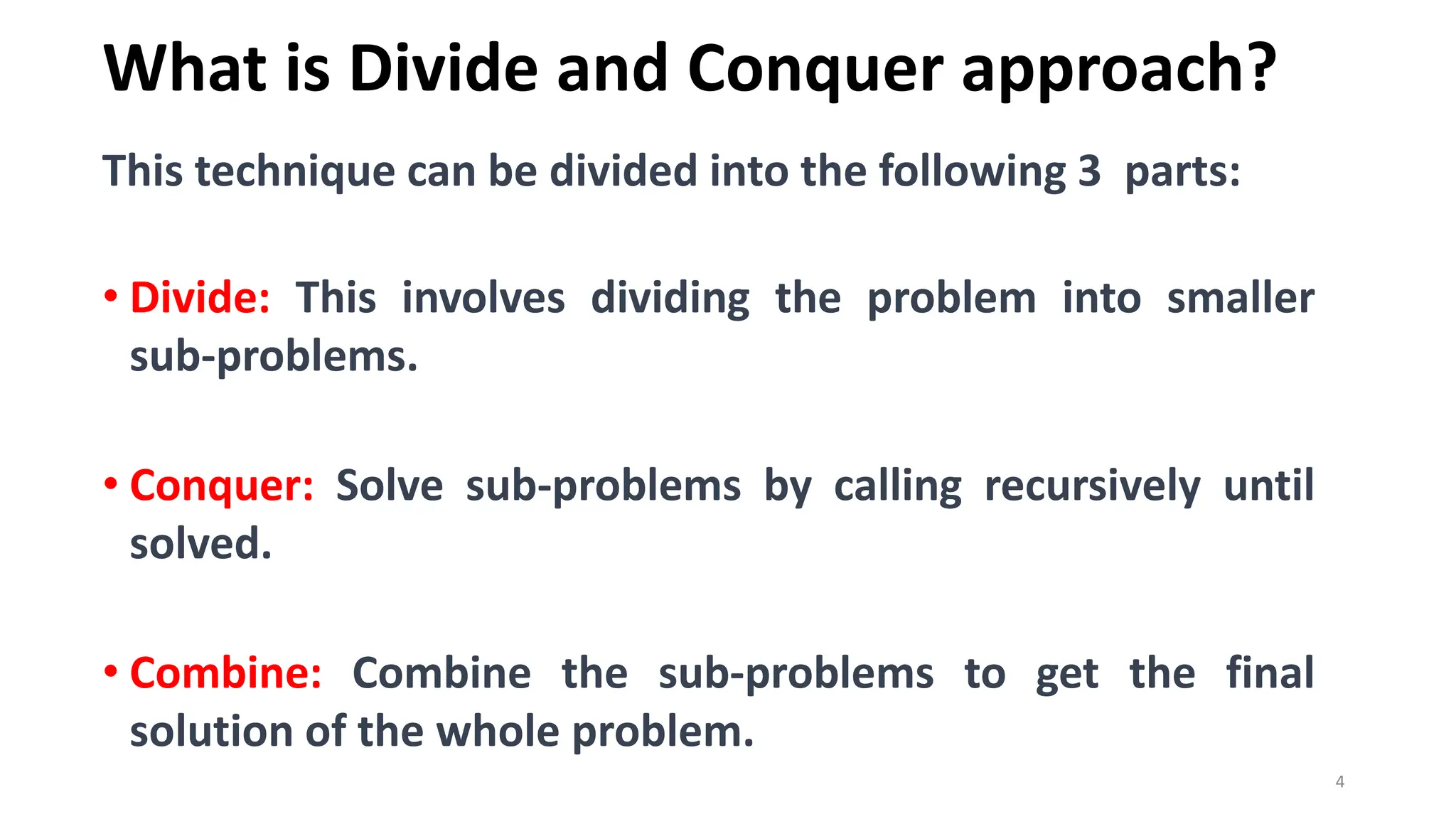 What is Divide and Conquer approach?
4
This technique can be divided into the following 3 parts:
• Divide: This involves dividing the problem into smaller
sub-problems.
• Conquer: Solve sub-problems by calling recursively until
solved.
• Combine: Combine the sub-problems to get the final
solution of the whole problem.
 