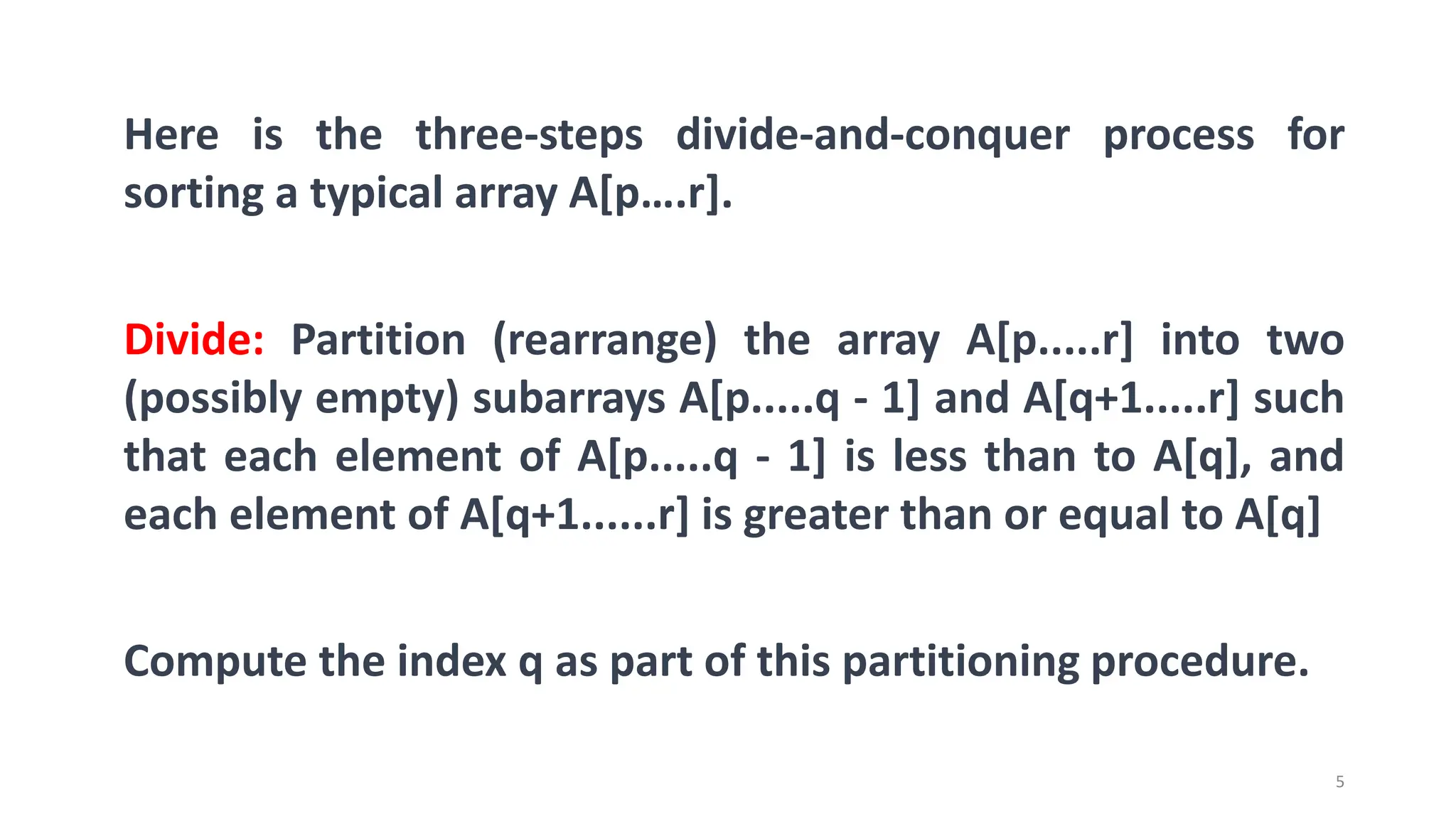 5
Here is the three-steps divide-and-conquer process for
sorting a typical array A[p….r].
Divide: Partition (rearrange) the array A[p.....r] into two
(possibly empty) subarrays A[p.....q - 1] and A[q+1.....r] such
that each element of A[p.....q - 1] is less than to A[q], and
each element of A[q+1......r] is greater than or equal to A[q]
Compute the index q as part of this partitioning procedure.
 