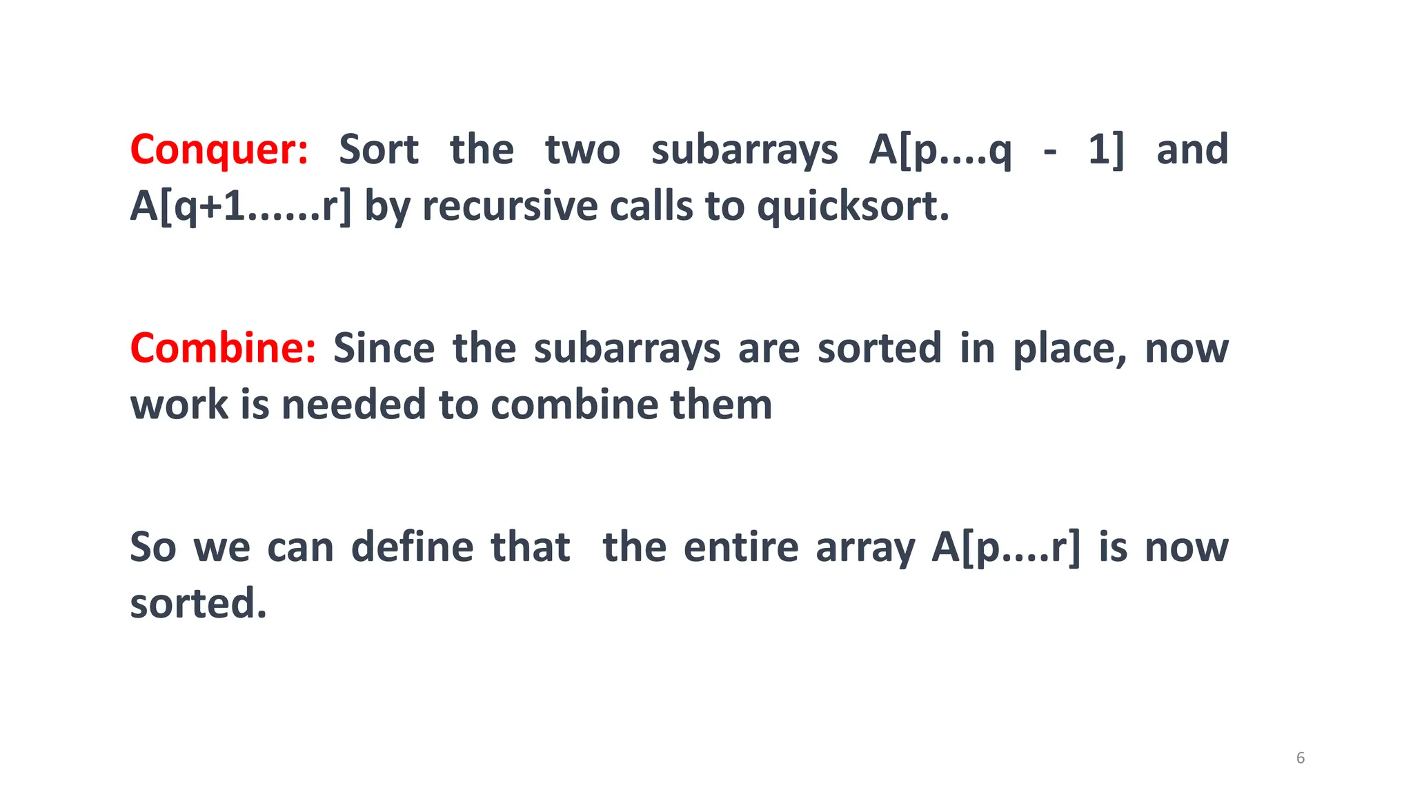 6
Conquer: Sort the two subarrays A[p....q - 1] and
A[q+1......r] by recursive calls to quicksort.
Combine: Since the subarrays are sorted in place, now
work is needed to combine them
So we can define that the entire array A[p....r] is now
sorted.
 