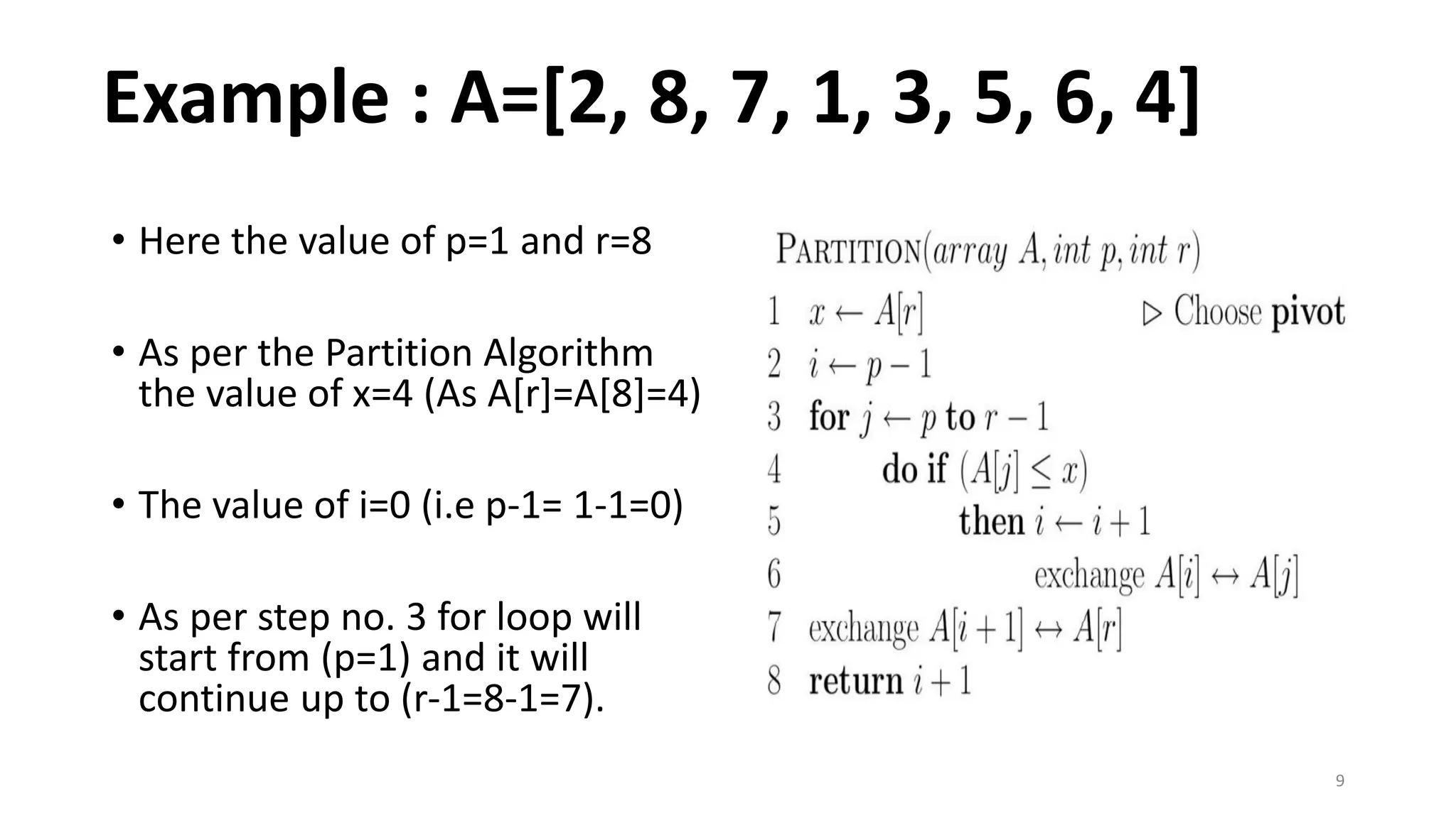 9
• Here the value of p=1 and r=8
• As per the Partition Algorithm
the value of x=4 (As A[r]=A[8]=4)
• The value of i=0 (i.e p-1= 1-1=0)
• As per step no. 3 for loop will
start from (p=1) and it will
continue up to (r-1=8-1=7).
Example : A=[2, 8, 7, 1, 3, 5, 6, 4]
 