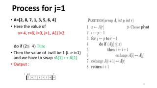 10
• A=[2, 8, 7, 1, 3, 5, 6, 4]
• Here the value of
x= 4, r=8, i=0, j=1, A[1]=2
do if (2≤ 4) Ture
• Then the value of iwill be 1 (i. e i=1)
and we have to swap :A[1] ↔ A[1]
• Output :
Process for j=1
 