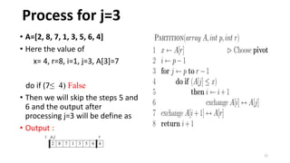 12
• A=[2, 8, 7, 1, 3, 5, 6, 4]
• Here the value of
x= 4, r=8, i=1, j=3, A[3]=7
do if (7≤ 4) False
• Then we will skip the steps 5 and
6 and the output after
processing j=3 will be define as
• Output :
Process for j=3
 