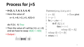 14
• A=[2, 1, 7, 8, 3, 5, 6, 4]
• Here the value of
x= 4, r=8, i=2, j=5, A[5]=3
do if (3≤ 4) True
• Then the value of i will be 3 (i. e i =3)
and we have to swap :A[3] ↔ A[5]
• Output :
Process for j=5
 