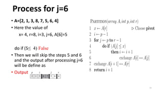 15
• A=[2, 1, 3, 8, 7, 5, 6, 4]
• Here the value of
x= 4, r=8, i=3, j=6, A[6]=5
do if (5≤ 4) False
• Then we will skip the steps 5 and 6
and the output after processing j=6
will be define as
• Output :
Process for j=6
 