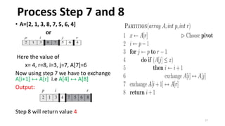 17
• A=[2, 1, 3, 8, 7, 5, 6, 4]
or
Here the value of
x= 4, r=8, i=3, j=7, A[7]=6
Now using step 7 we have to exchange
A[i+1] ↔ A[r] i.e A[4] ↔ A[8]
Output:
Step 8 will return value 4
Process Step 7 and 8
 