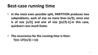 Best-case running time
20
• In the most even possible split, PARTITION produces two
subproblems, each of size no more than (n/2), since one
is of size ⌊n/2⌋ and one of size ⌊(n/2)-1⌋.In this case,
quicksort runs much faster.
• The recurrence for the running time is then:
T(n) =2T(n/2) + (n)
 