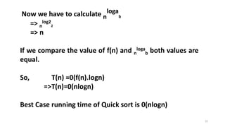 22
Now we have to calculate n
loga
b
=> n
log2
2
=> n
If we compare the value of f(n) and n
loga
b both values are
equal.
So, T(n) =0(f(n).logn)
=>T(n)=0(nlogn)
Best Case running time of Quick sort is 0(nlogn)
 