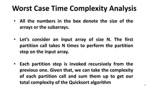 Worst Case Time Complexity Analysis
26
• All the numbers in the box denote the size of the
arrays or the subarrays.
• Let’s consider an input array of size N. The first
partition call takes N times to perform the partition
step on the input array.
• Each partition step is invoked recursively from the
previous one. Given that, we can take the complexity
of each partition call and sum them up to get our
total complexity of the Quicksort algorithm
 
