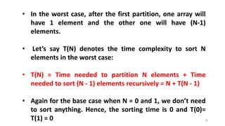 28
• In the worst case, after the first partition, one array will
have 1 element and the other one will have (N-1)
elements.
• Let’s say T(N) denotes the time complexity to sort N
elements in the worst case:
• T(N) = Time needed to partition N elements + Time
needed to sort (N - 1) elements recursively = N + T(N - 1)
• Again for the base case when N = 0 and 1, we don’t need
to sort anything. Hence, the sorting time is 0 and T(0)=
T(1) = 0
 