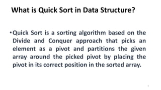 What is Quick Sort in Data Structure?
•Quick Sort is a sorting algorithm based on the
Divide and Conquer approach that picks an
element as a pivot and partitions the given
array around the picked pivot by placing the
pivot in its correct position in the sorted array.
3
 