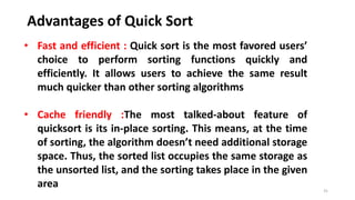 Advantages of Quick Sort
31
• Fast and efficient : Quick sort is the most favored users’
choice to perform sorting functions quickly and
efficiently. It allows users to achieve the same result
much quicker than other sorting algorithms
• Cache friendly :The most talked-about feature of
quicksort is its in-place sorting. This means, at the time
of sorting, the algorithm doesn’t need additional storage
space. Thus, the sorted list occupies the same storage as
the unsorted list, and the sorting takes place in the given
area
 