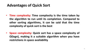 Advantages of Quick Sort
33
• Time complexity: Time complexity is the time taken by
the algorithm to run until its completion. Compared to
other sorting algorithms, it can be said that the time
complexity of quick sort is the best
• Space complexity: Quick sort has a space complexity of
O(logn), making it a suitable algorithm when you have
restrictions in space availability
 