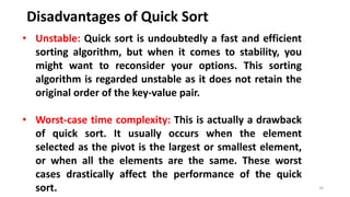 Disadvantages of Quick Sort
34
• Unstable: Quick sort is undoubtedly a fast and efficient
sorting algorithm, but when it comes to stability, you
might want to reconsider your options. This sorting
algorithm is regarded unstable as it does not retain the
original order of the key-value pair.
• Worst-case time complexity: This is actually a drawback
of quick sort. It usually occurs when the element
selected as the pivot is the largest or smallest element,
or when all the elements are the same. These worst
cases drastically affect the performance of the quick
sort.
 