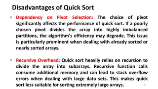 Disadvantages of Quick Sort
35
• Dependency on Pivot Selection: The choice of pivot
significantly affects the performance of quick sort. If a poorly
chosen pivot divides the array into highly imbalanced
partitions, the algorithm's efficiency may degrade. This issue
is particularly prominent when dealing with already sorted or
nearly sorted arrays.
• Recursive Overhead: Quick sort heavily relies on recursion to
divide the array into subarrays. Recursive function calls
consume additional memory and can lead to stack overflow
errors when dealing with large data sets. This makes quick
sort less suitable for sorting extremely large arrays.
 