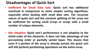 Disadvantages of Quick Sort
36
• Inefficient for Small Data Sets: Quick sort has additional
overhead in comparison to some simpler sorting algorithms,
especially when dealing with small data sets. The recursive
nature of quick sort and the constant splitting of the array can
be inefficient for sorting small arrays or arrays with a small
number of unique elements.
• Not Adaptive: Quick sort's performance is not adaptive to the
initial order of the elements. It does not take advantage of any
pre-existing order or partially sorted input. This means that
even if a portion of the array is already sorted, the quick sort
will still perform partitioning operations on the entire array.
 