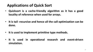 Applications of Quick Sort
38
• Quicksort is a cache-friendly algorithm as it has a good
locality of reference when used for arrays.
• It is tail -recursive and hence all the call optimization can be
done.
• It is used to implement primitive type methods.
• It is used in operational research and event-driven
simulation.
 