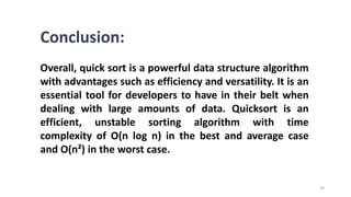 39
Conclusion:
Overall, quick sort is a powerful data structure algorithm
with advantages such as efficiency and versatility. It is an
essential tool for developers to have in their belt when
dealing with large amounts of data. Quicksort is an
efficient, unstable sorting algorithm with time
complexity of O(n log n) in the best and average case
and O(n²) in the worst case.
 