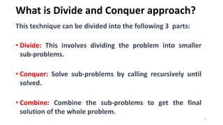 What is Divide and Conquer approach?
4
This technique can be divided into the following 3 parts:
• Divide: This involves dividing the problem into smaller
sub-problems.
• Conquer: Solve sub-problems by calling recursively until
solved.
• Combine: Combine the sub-problems to get the final
solution of the whole problem.
 