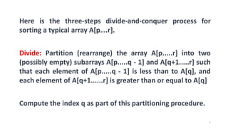 5
Here is the three-steps divide-and-conquer process for
sorting a typical array A[p….r].
Divide: Partition (rearrange) the array A[p.....r] into two
(possibly empty) subarrays A[p.....q - 1] and A[q+1.....r] such
that each element of A[p.....q - 1] is less than to A[q], and
each element of A[q+1......r] is greater than or equal to A[q]
Compute the index q as part of this partitioning procedure.
 