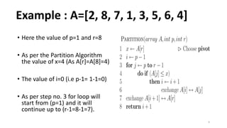 9
• Here the value of p=1 and r=8
• As per the Partition Algorithm
the value of x=4 (As A[r]=A[8]=4)
• The value of i=0 (i.e p-1= 1-1=0)
• As per step no. 3 for loop will
start from (p=1) and it will
continue up to (r-1=8-1=7).
Example : A=[2, 8, 7, 1, 3, 5, 6, 4]
 