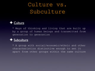 Culture vs.
             Subculture
✦ Culture
 • Ways of thinking and living that are built up
 by a group of human beings and transmitted from
 generation to generation

✦ Subculture
 • A group with social/economic/ethnic and other
 characteristics distinctive enough to set it
 apart from other groups within the same culture
 
