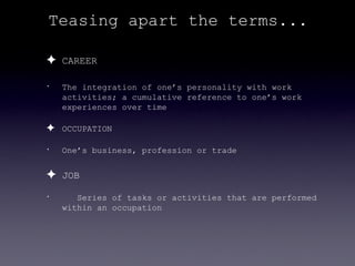 Teasing apart the terms...

✦ CAREER
•   The integration of one’s personality with work
    activities; a cumulative reference to one’s work
    experiences over time

✦ OCCUPATION
•   One’s business, profession or trade


✦ JOB
•      Series of tasks or activities that are performed
    within an occupation
 