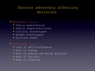 Factors adversely affecting
                  decisions

✦   External, e.g.:
    ➡   family expectations
    ➡   family responsibilities
    ➡   cultural stereotypes
    ➡   gender stereotypes
    ➡   survival needs

✦   Internal, e.g.:
    ➡   lack   of   self-confidence
    ➡   fear   of   change
    ➡   fear   of   making the wrong decision
    ➡   fear   of   failure
    ➡   fear   of   ridicule
 