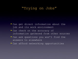 “Trying on Jobs”



➡   Can get direct information about the
    job and its work environment
➡   Can check on the accuracy of
    information gathered from other sources
➡   Can ask questions you won’t find the
    answers to elsewhere
➡   Can afford networking opportunities
 