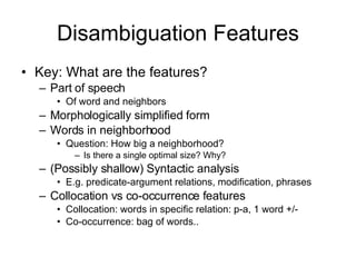 Disambiguation Features Key: What are the features? Part of speech  Of word and neighbors Morphologically simplified form Words in neighborhood Question: How big a neighborhood? Is there a single optimal size? Why? (Possibly shallow) Syntactic analysis E.g. predicate-argument relations, modification, phrases Collocation vs co-occurrence features Collocation: words in specific relation: p-a, 1 word +/- Co-occurrence: bag of words.. 